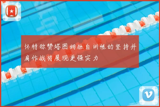 怀特称赞塔图姆独自训练的坚持并肩作战将展现更强实力