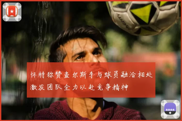 怀特称赞查尔斯李与球员融洽相处激发团队全力以赴竞争精神