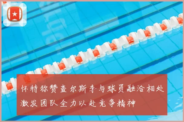 怀特称赞查尔斯李与球员融洽相处激发团队全力以赴竞争精神