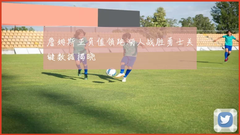 詹姆斯正负值领跑湖人战胜勇士关键数据揭晓