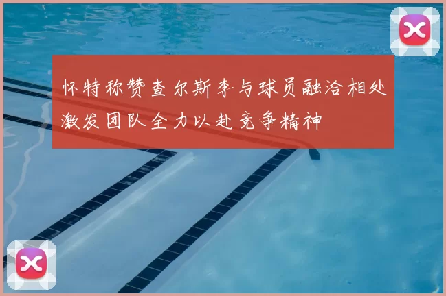 怀特称赞查尔斯李与球员融洽相处激发团队全力以赴竞争精神