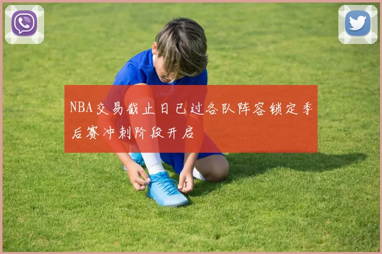 NBA交易截止日已过各队阵容锁定季后赛冲刺阶段开启
