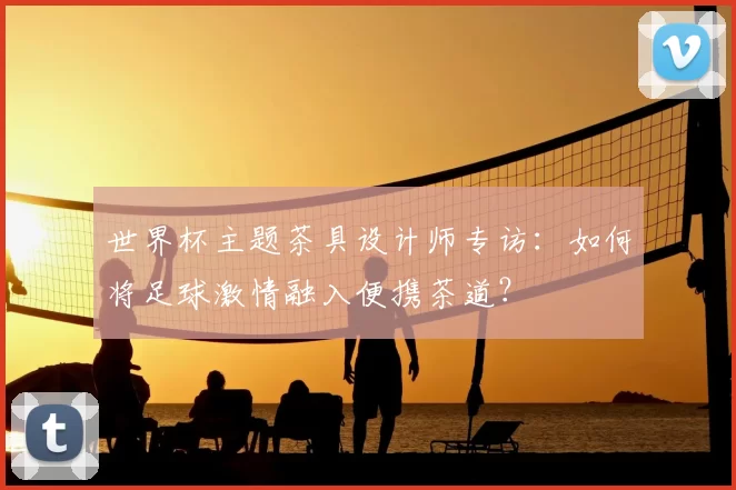 世界杯主题茶具设计师专访:如何将足球激情融入便携茶道?