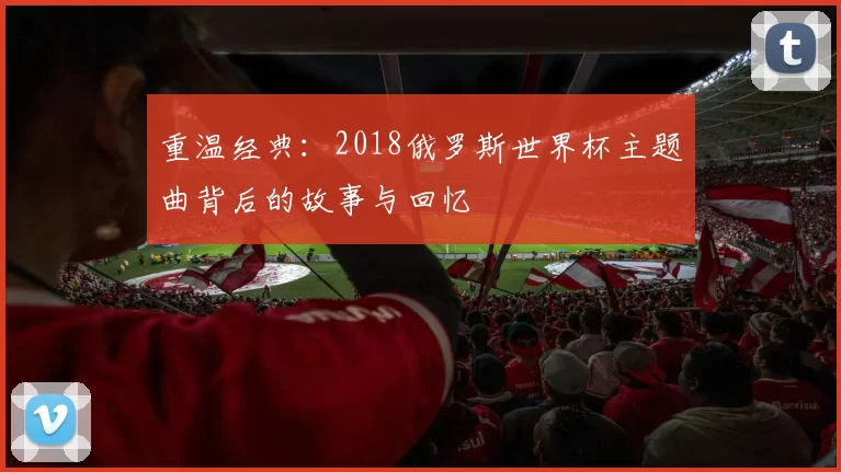 重温经典:2018俄罗斯世界杯主题曲背后的故事与回忆
