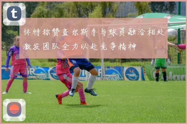 怀特称赞查尔斯李与球员融洽相处激发团队全力以赴竞争精神