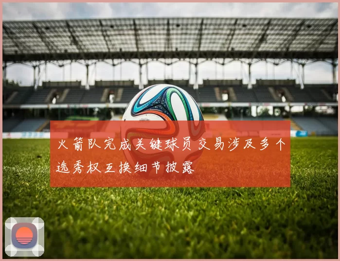 火箭队完成关键球员交易涉及多个选秀权互换细节披露