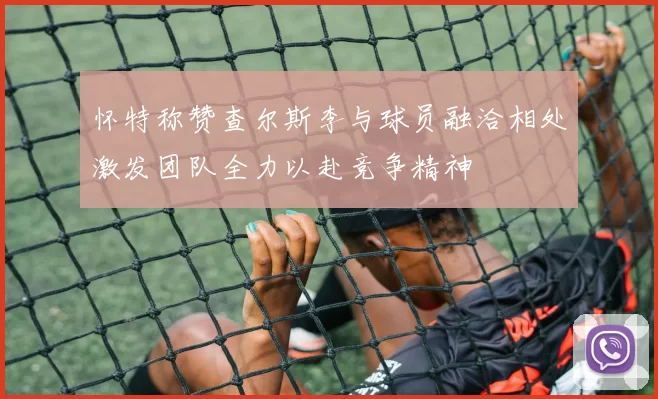 怀特称赞查尔斯李与球员融洽相处激发团队全力以赴竞争精神