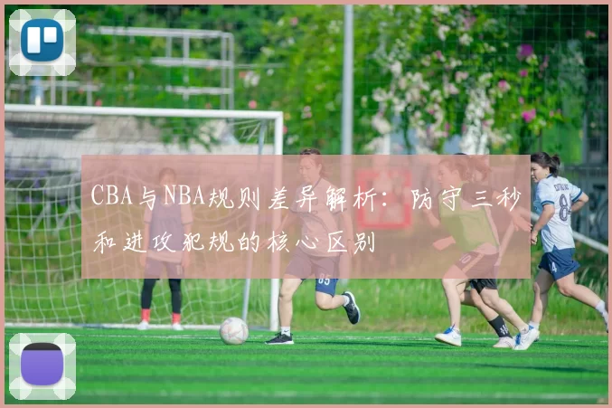 CBA与NBA规则差异解析:防守三秒和进攻犯规的核心区别