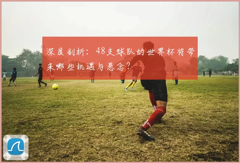 深度剖析:48支球队的世界杯将带来哪些机遇与悬念?