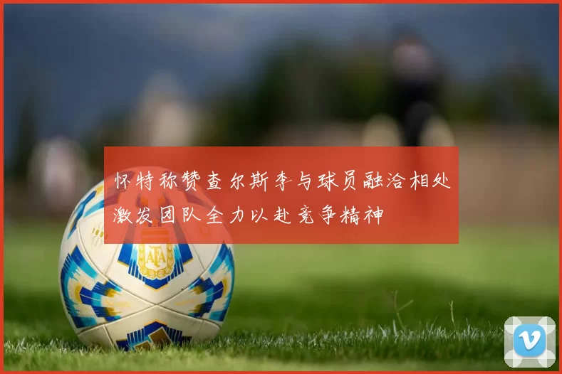 怀特称赞查尔斯李与球员融洽相处激发团队全力以赴竞争精神