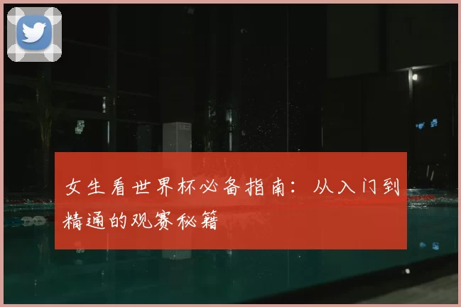女生看世界杯必备指南：从入门到精通的观赛秘籍