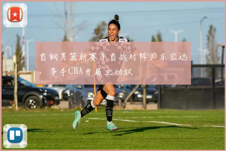 首钢男篮新赛季首战对阵广东宏远,争夺CBA开局主动权