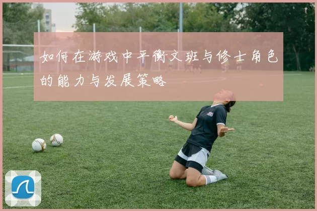 如何在游戏中平衡文班与修士角色的能力与发展策略