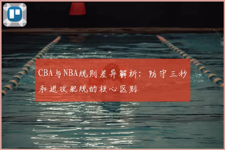 CBA与NBA规则差异解析:防守三秒和进攻犯规的核心区别