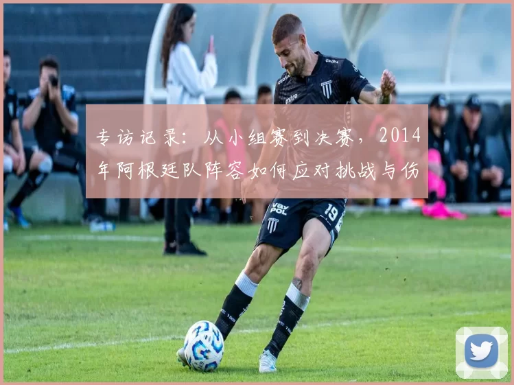 专访记录：从小组赛到决赛，2014年阿根廷队阵容如何应对挑战与伤病？