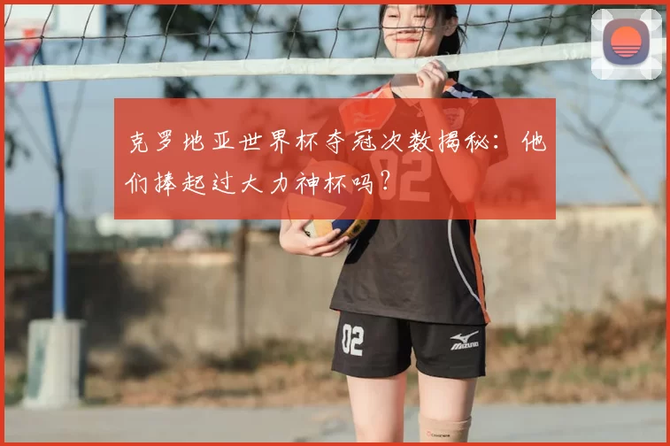 克罗地亚世界杯夺冠次数揭秘：他们捧起过大力神杯吗？