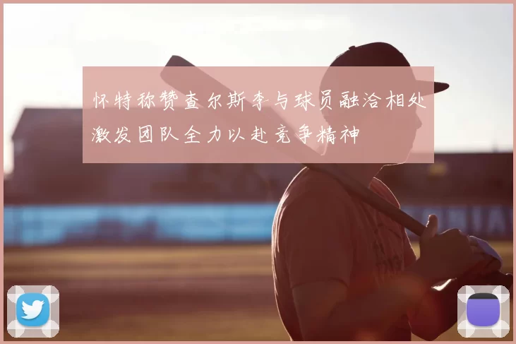 怀特称赞查尔斯李与球员融洽相处激发团队全力以赴竞争精神