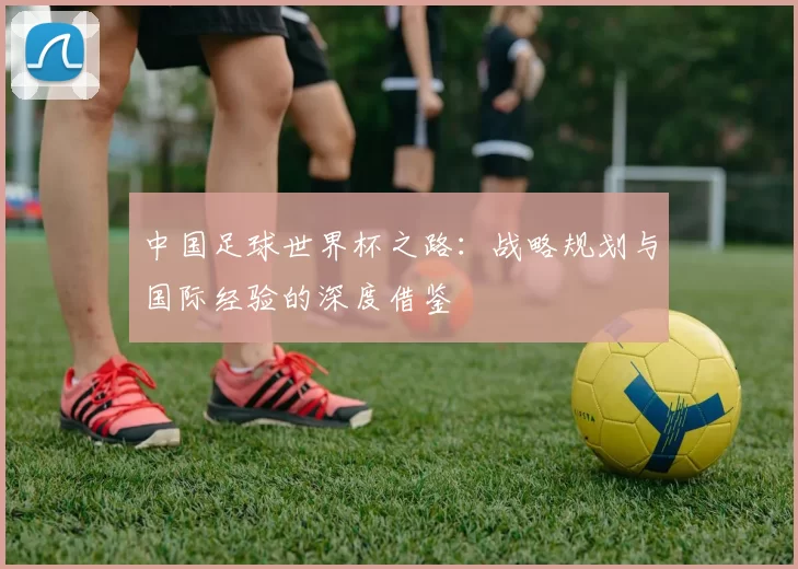 中国足球世界杯之路:战略规划与国际经验的深度借鉴