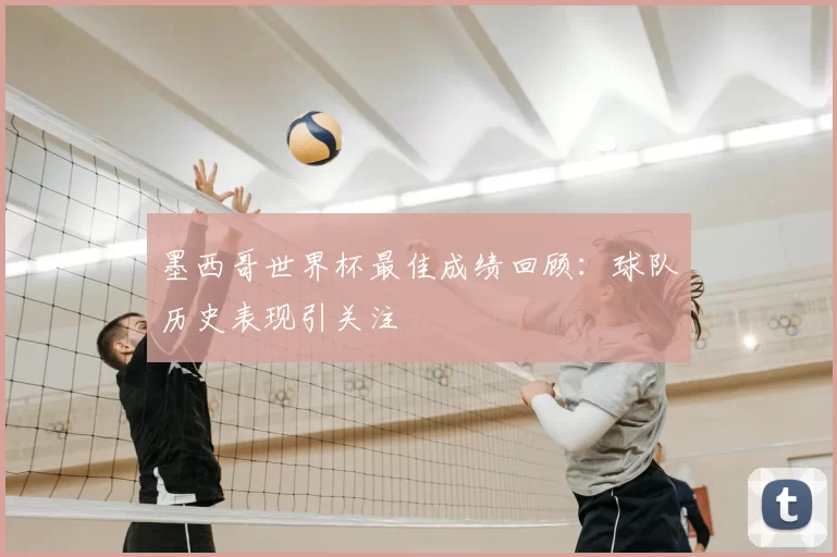 墨西哥世界杯最佳成绩回顾：球队历史表现引关注