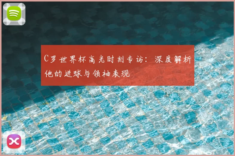 C罗世界杯高光时刻专访:深度解析他的进球与领袖表现