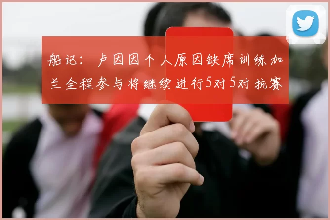 船记:卢因因个人原因缺席训练加兰全程参与将继续进行5对5对抗赛