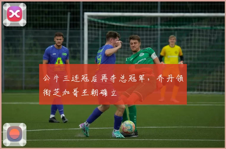 公牛三连冠后再夺总冠军,乔丹领衔芝加哥王朝确立