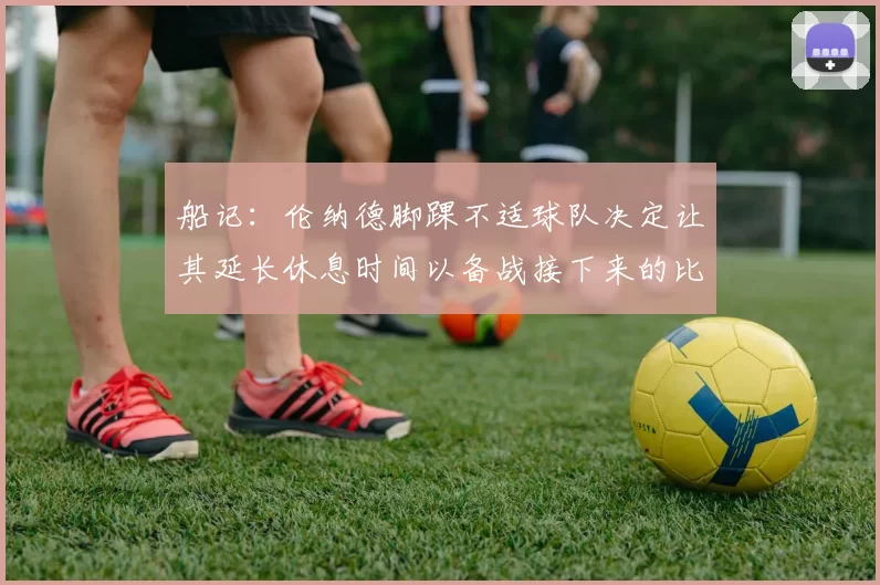 船记:伦纳德脚踝不适球队决定让其延长休息时间以备战接下来的比赛