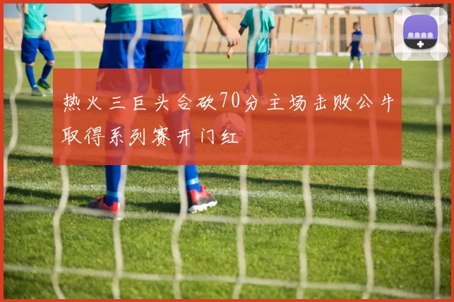 热火三巨头合砍70分主场击败公牛取得系列赛开门红