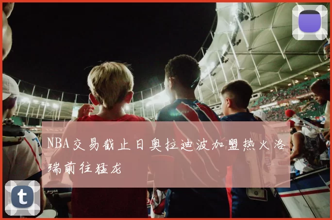 NBA交易截止日奥拉迪波加盟热火洛瑞前往猛龙