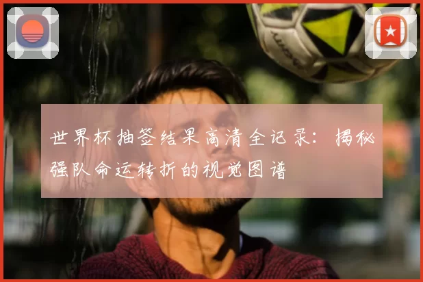 世界杯抽签结果高清全记录:揭秘强队命运转折的视觉图谱