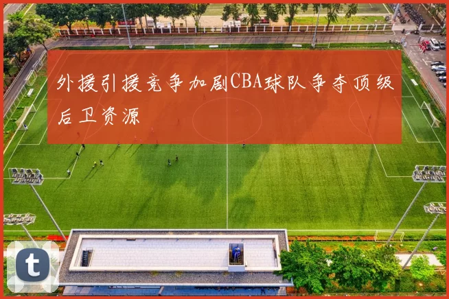 外援引援竞争加剧CBA球队争夺顶级后卫资源