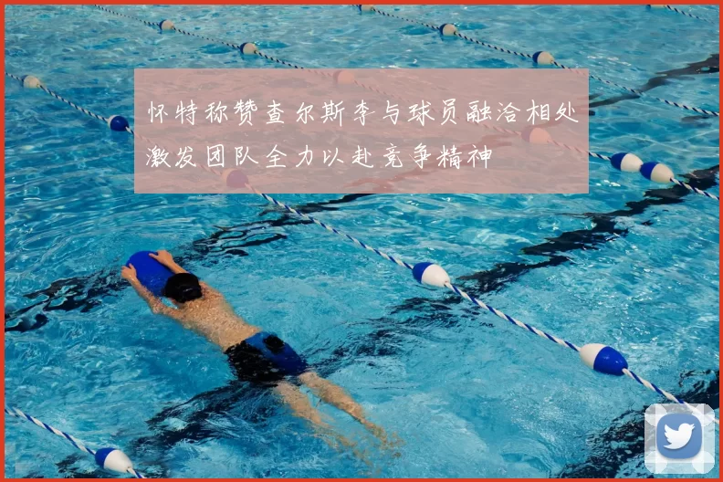 怀特称赞查尔斯李与球员融洽相处激发团队全力以赴竞争精神