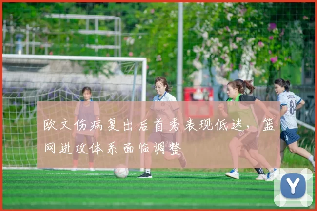欧文伤病复出后首秀表现低迷,篮网进攻体系面临调整