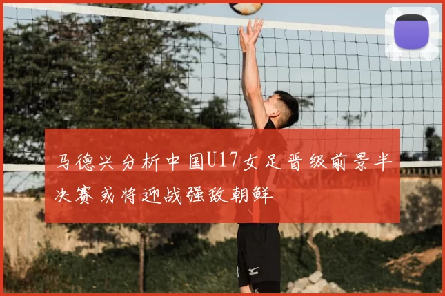 马德兴分析中国U17女足晋级前景半决赛或将迎战强敌朝鲜