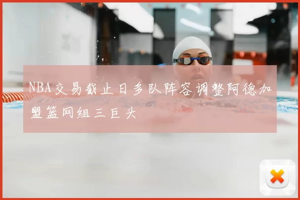 NBA交易截止日多队阵容调整阿德加盟篮网组三巨头