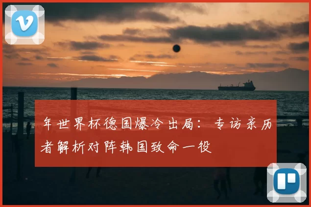 年世界杯德国爆冷出局:专访亲历者解析对阵韩国致命一役