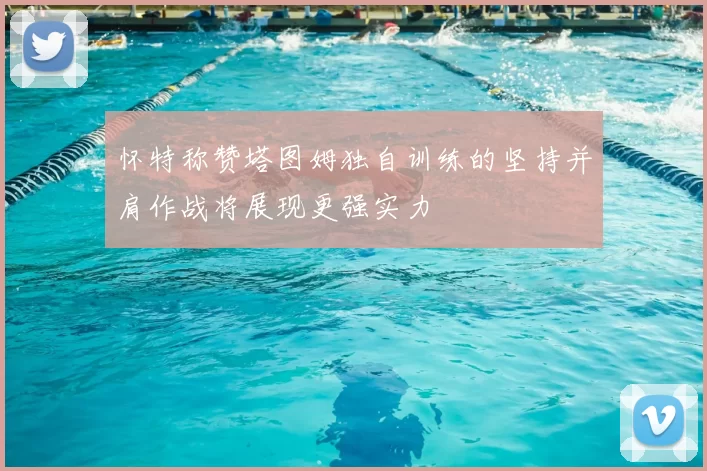 怀特称赞塔图姆独自训练的坚持并肩作战将展现更强实力