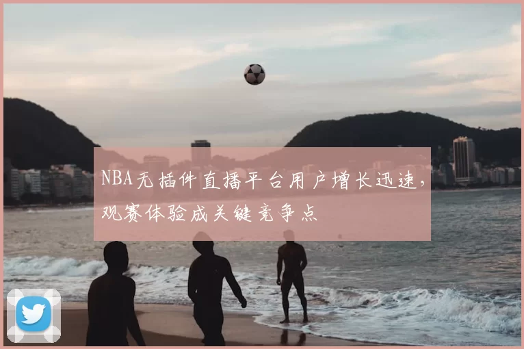 NBA无插件直播平台用户增长迅速,观赛体验成关键竞争点