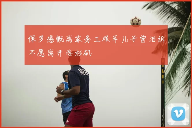 保罗感慨离家务工艰辛儿子曾泪诉不愿离开洛杉矶