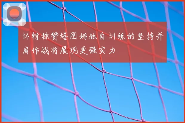 怀特称赞塔图姆独自训练的坚持并肩作战将展现更强实力