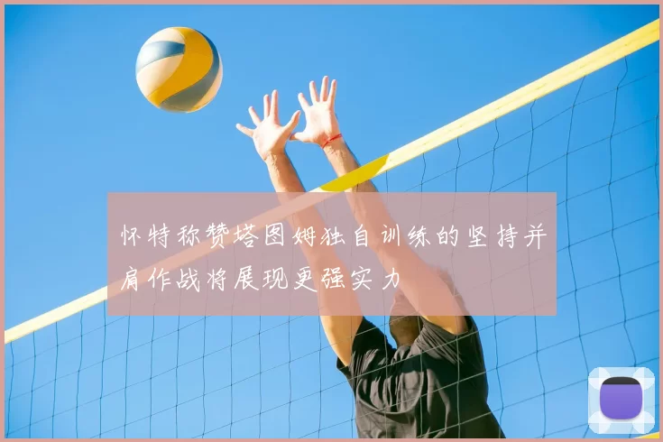 怀特称赞塔图姆独自训练的坚持并肩作战将展现更强实力