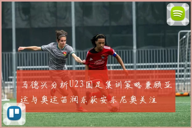 马德兴分析U23国足集训策略兼顾亚运与奥运苗润东获安东尼奥关注