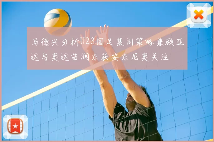 马德兴分析U23国足集训策略兼顾亚运与奥运苗润东获安东尼奥关注