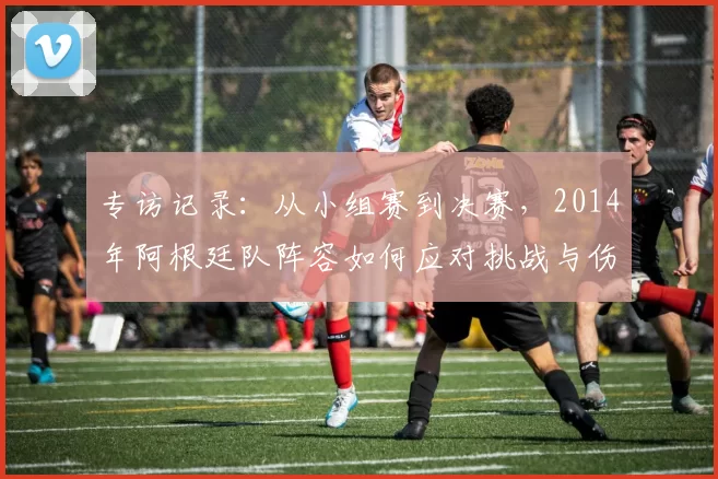 专访记录:从小组赛到决赛,2014年阿根廷队阵容如何应对挑战与伤病?
