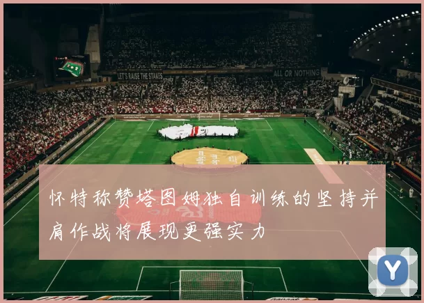 怀特称赞塔图姆独自训练的坚持并肩作战将展现更强实力
