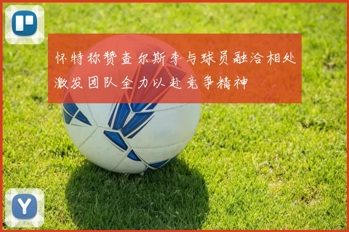 怀特称赞查尔斯李与球员融洽相处激发团队全力以赴竞争精神