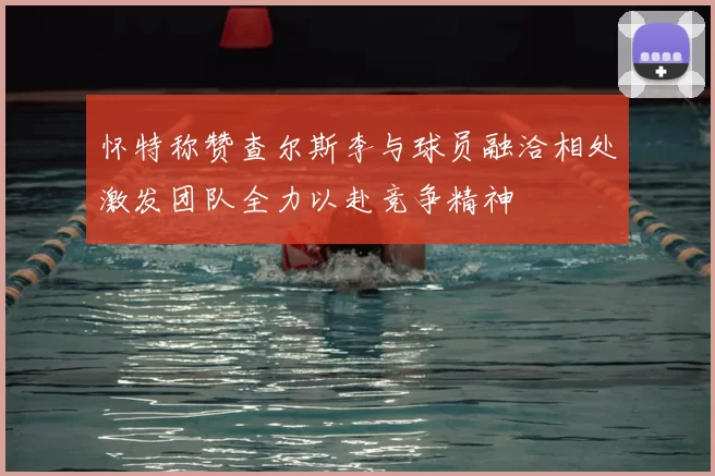 怀特称赞查尔斯李与球员融洽相处激发团队全力以赴竞争精神