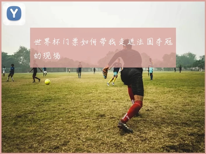 世界杯门票如何带我走进法国夺冠的现场