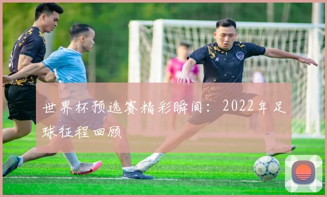 世界杯预选赛精彩瞬间:2022年足球征程回顾