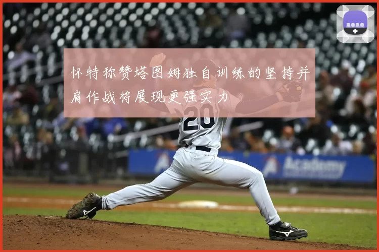 怀特称赞塔图姆独自训练的坚持并肩作战将展现更强实力